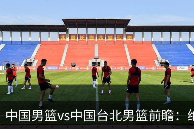 中国男篮vs中国台北男篮前瞻：绝境一战已无退路 杨瀚森率队全力争胜