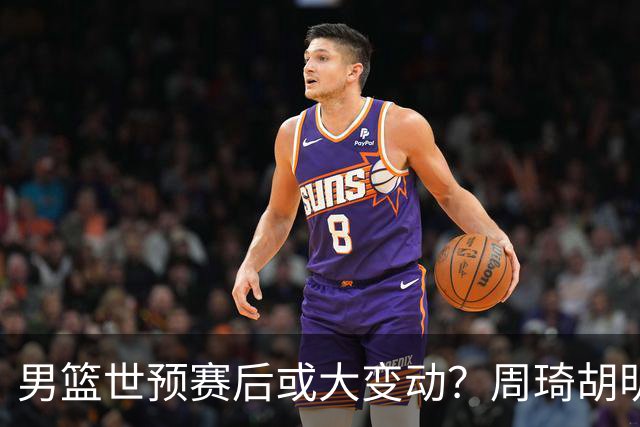男篮世预赛后或大变动？周琦胡明轩回归：郭士强还会带高诗岩吗？